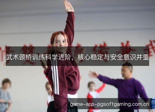 武术颈桥训练科学进阶,核心稳定与安全意识并重 武术颈桥训练科学进阶,核心稳定与安全意识并重