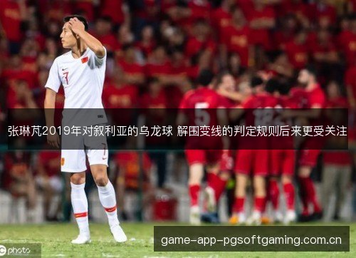 张琳芃2019年对叙利亚的乌龙球 解围变线的判定规则后来更受关注 张琳芃2019年对叙利亚的乌龙球 解围变线的判定规则后来更受关注